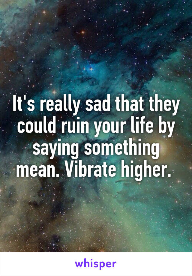 It's really sad that they could ruin your life by saying something mean. Vibrate higher. 