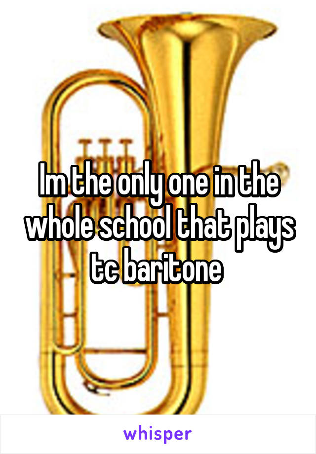 Im the only one in the whole school that plays tc baritone 