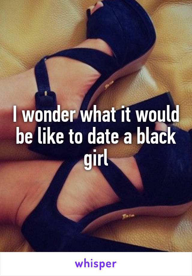 I wonder what it would be like to date a black girl