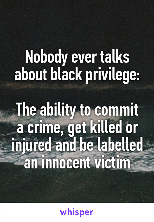 Nobody ever talks about black privilege:

The ability to commit a crime, get killed or injured and be labelled an innocent victim