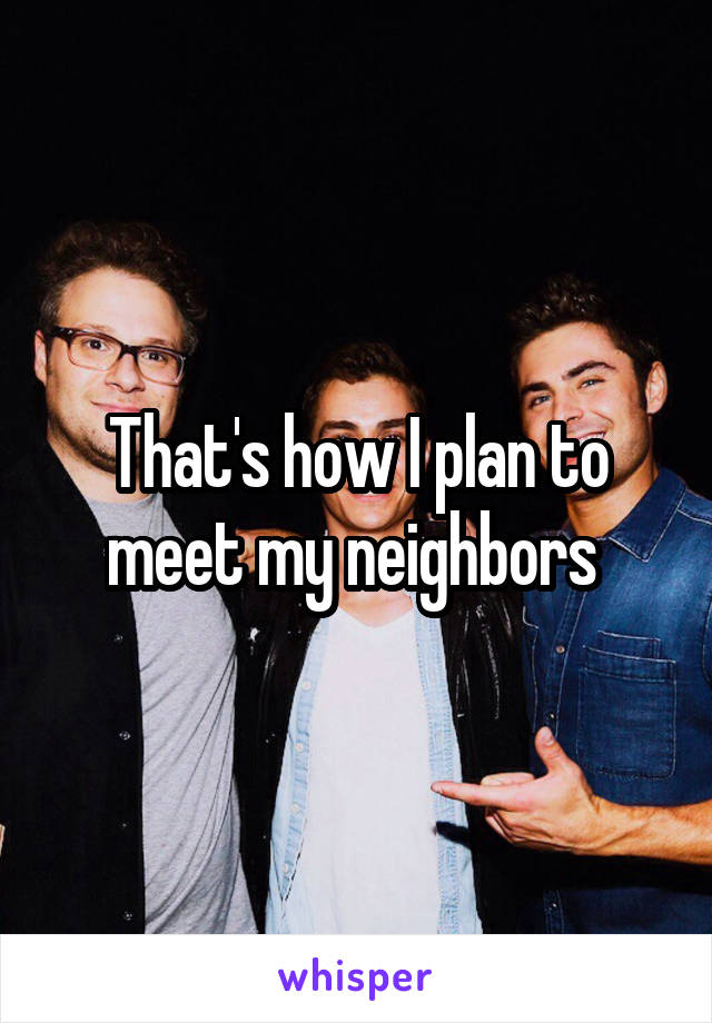 That's how I plan to meet my neighbors 