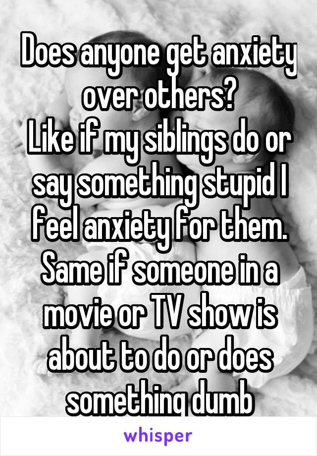 Does anyone get anxiety over others?
Like if my siblings do or say something stupid I feel anxiety for them. Same if someone in a movie or TV show is about to do or does something dumb