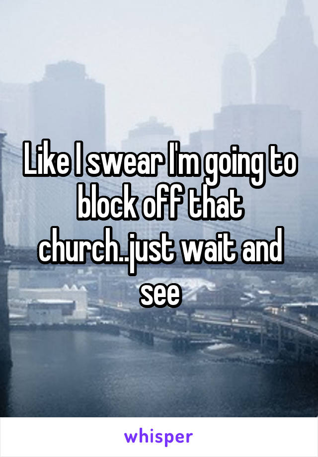 Like I swear I'm going to block off that church..just wait and see