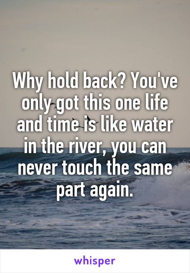 Why hold back? You've only got this one life and time is like water in the river, you can never touch the same part again.