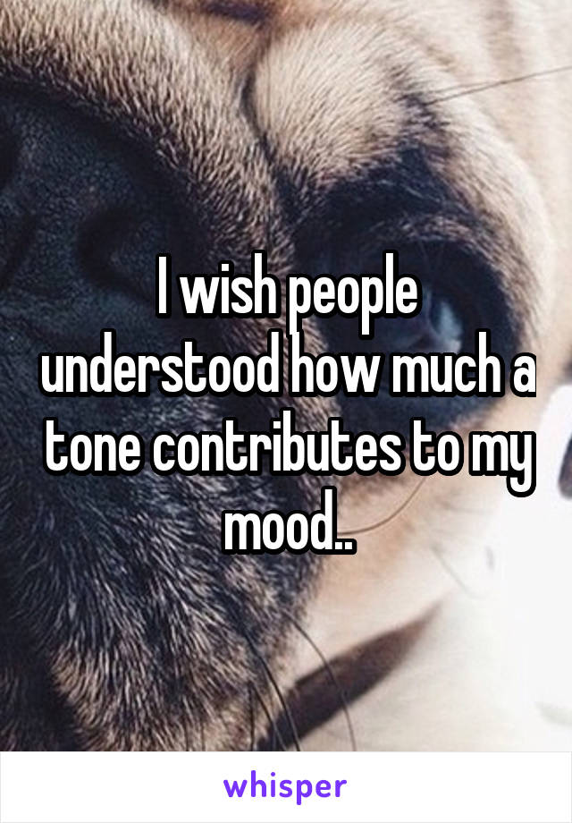 I wish people understood how much a tone contributes to my mood..