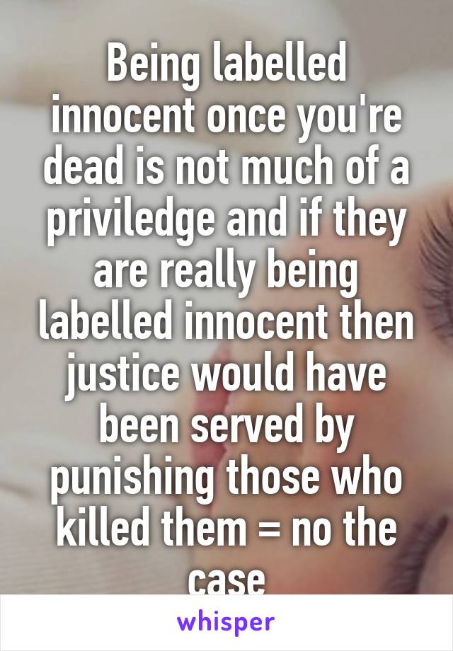 Being labelled innocent once you're dead is not much of a priviledge and if they are really being labelled innocent then justice would have been served by punishing those who killed them = no the case