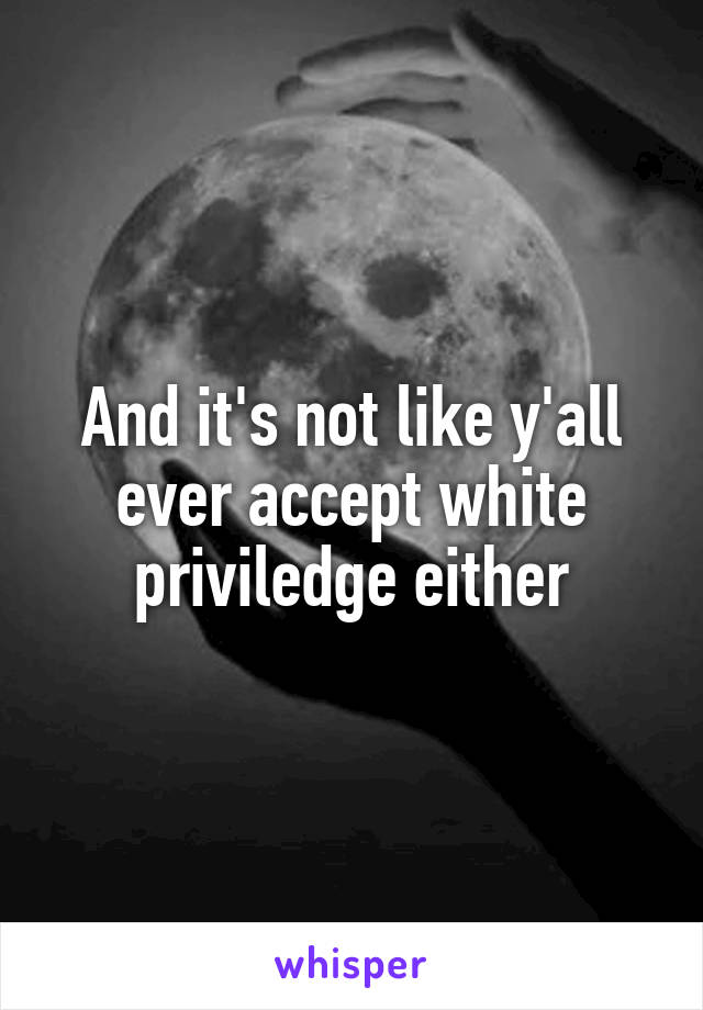 And it's not like y'all ever accept white priviledge either