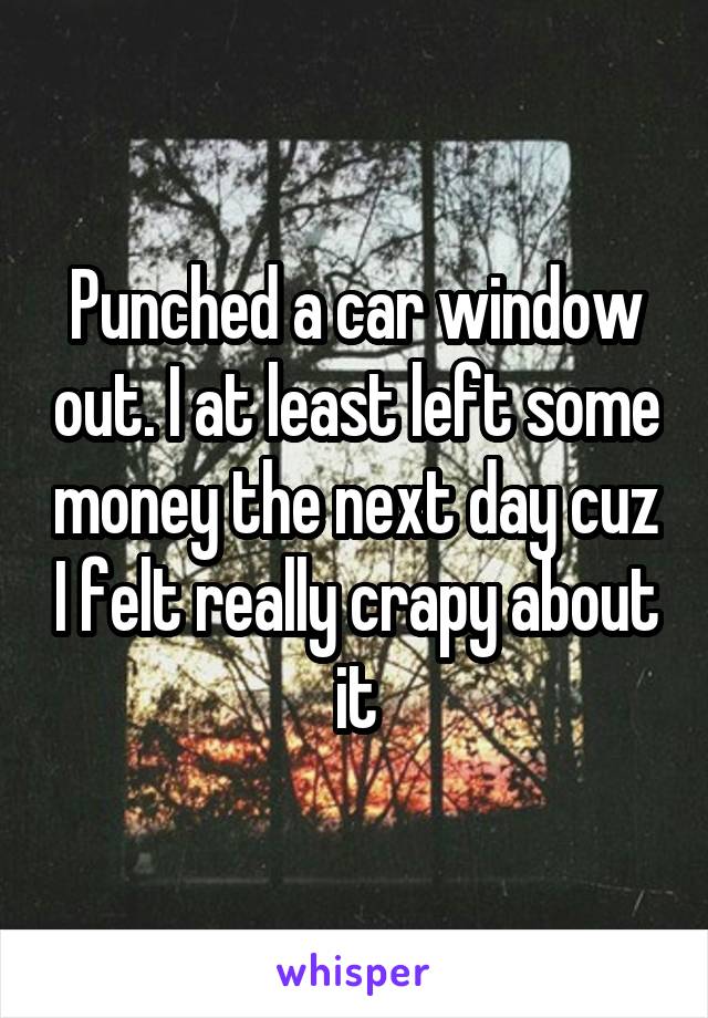 Punched a car window out. I at least left some money the next day cuz I felt really crapy about it