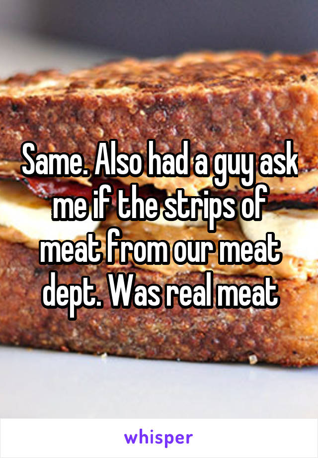 Same. Also had a guy ask me if the strips of meat from our meat dept. Was real meat