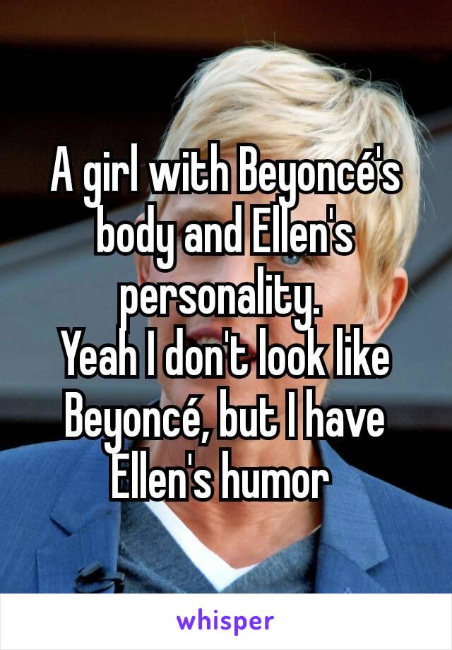 A girl with Beyoncé's body and Ellen's personality. 
Yeah I don't look like Beyoncé, but I have Ellen's humor 