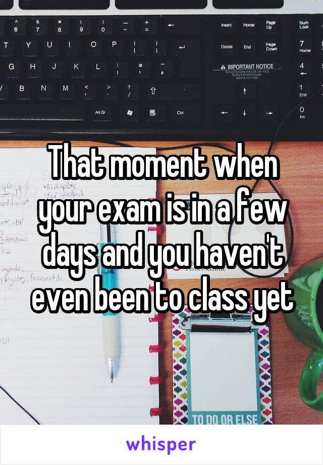 That moment when your exam is in a few days and you haven't even been to class yet