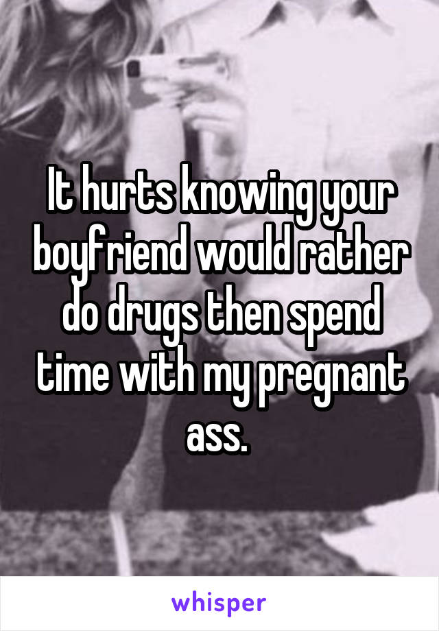 It hurts knowing your boyfriend would rather do drugs then spend time with my pregnant ass. 