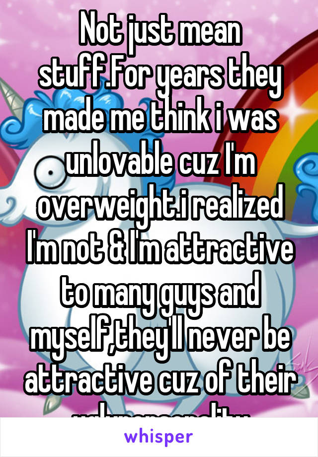 Not just mean stuff.For years they made me think i was unlovable cuz I'm overweight.i realized I'm not & I'm attractive to many guys and myself,they'll never be attractive cuz of their uglypersonality