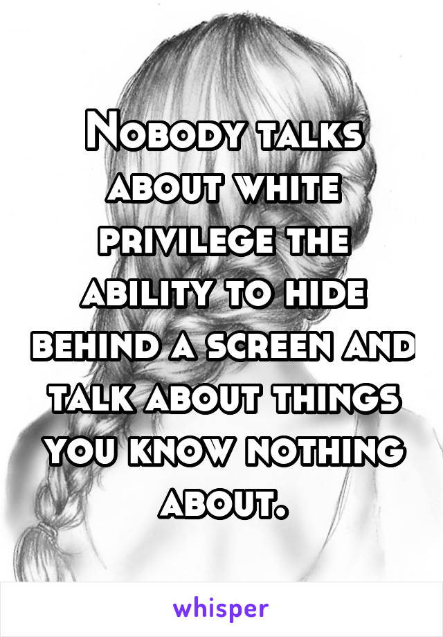 Nobody talks about white privilege the ability to hide behind a screen and talk about things you know nothing about.