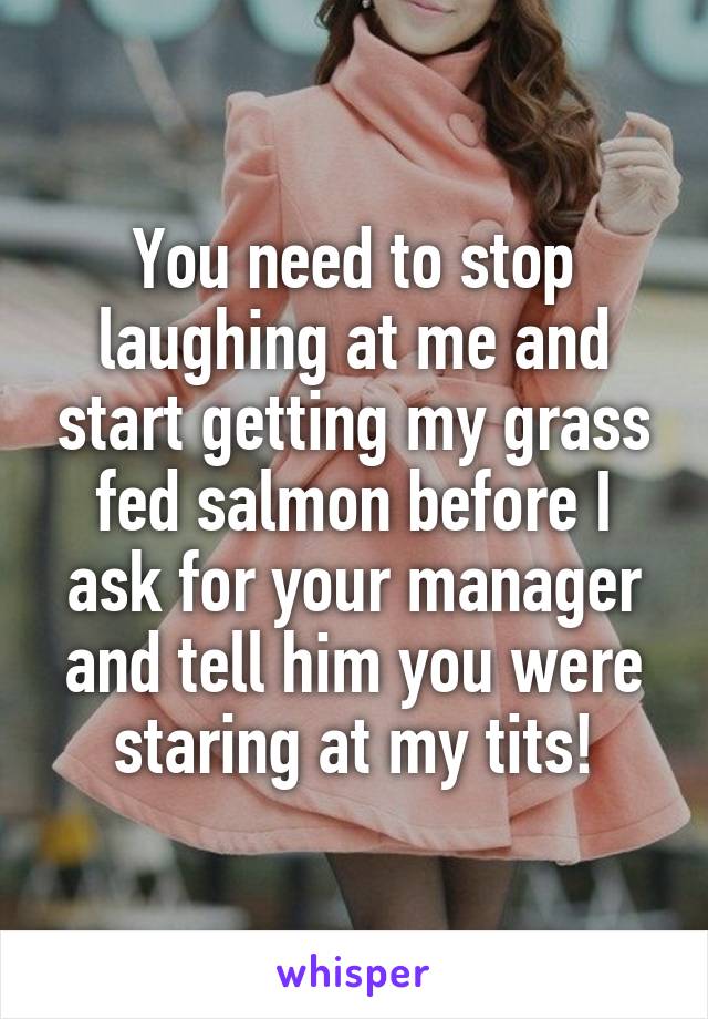 You need to stop laughing at me and start getting my grass fed salmon before I ask for your manager and tell him you were staring at my tits!