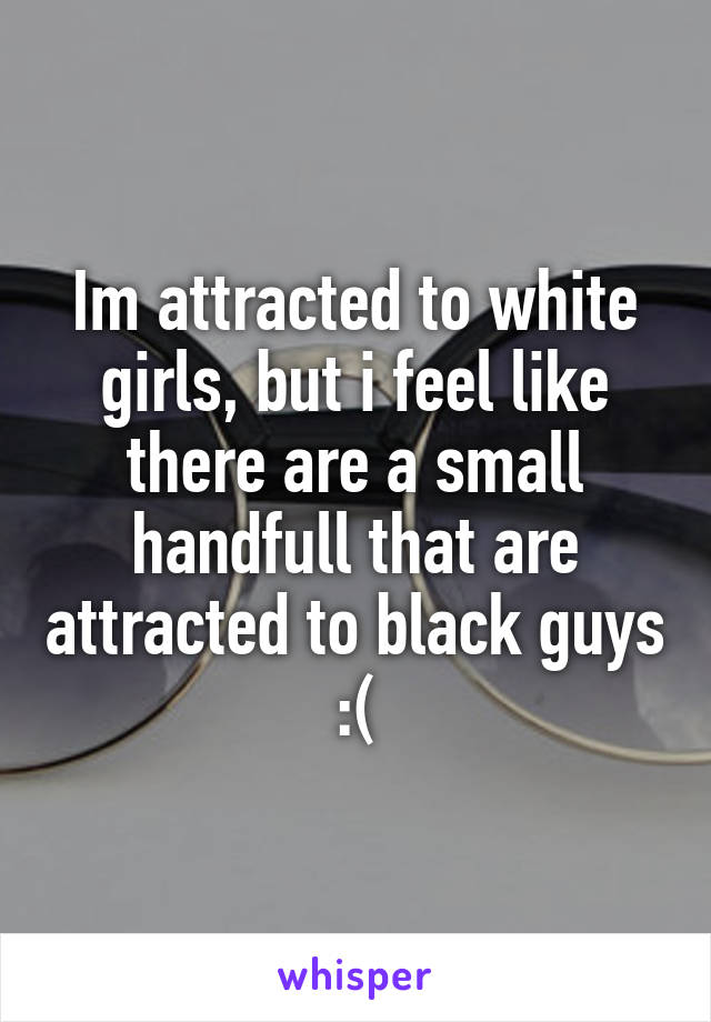 Im attracted to white girls, but i feel like there are a small handfull that are attracted to black guys :(