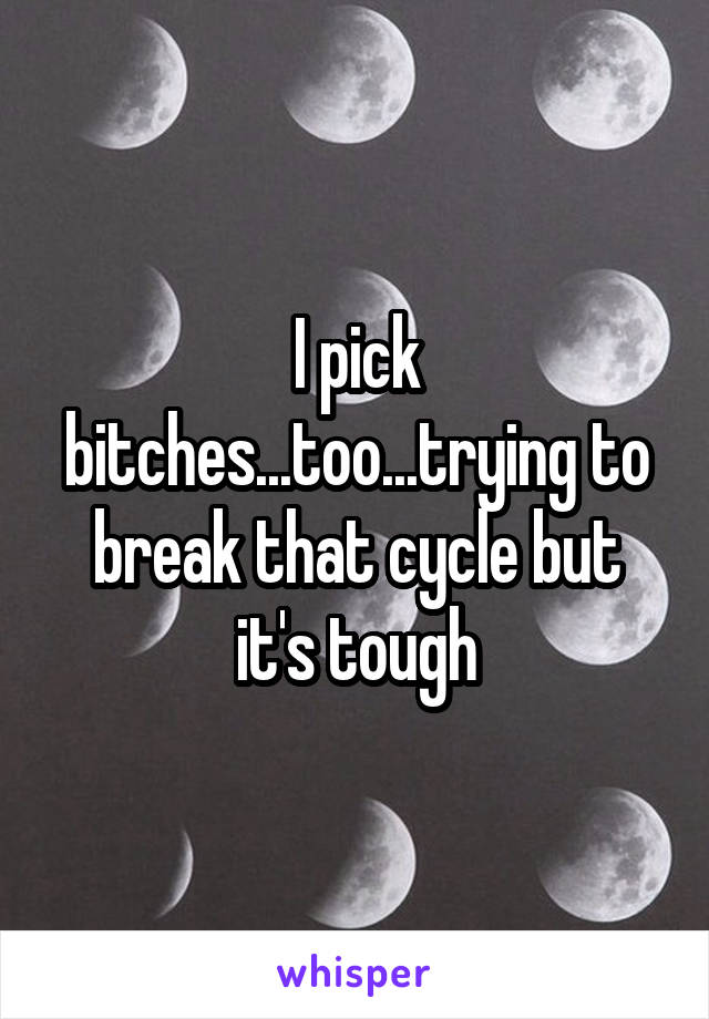 I pick bitches...too...trying to break that cycle but it's tough