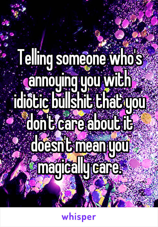 Telling someone who's annoying you with idiotic bullshit that you don't care about it doesn't mean you magically care.