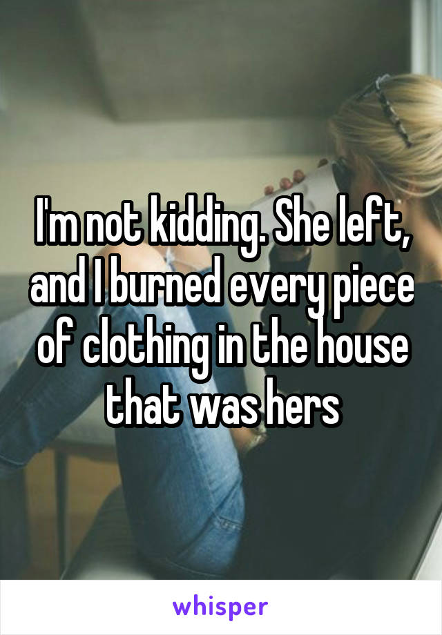 I'm not kidding. She left, and I burned every piece of clothing in the house that was hers