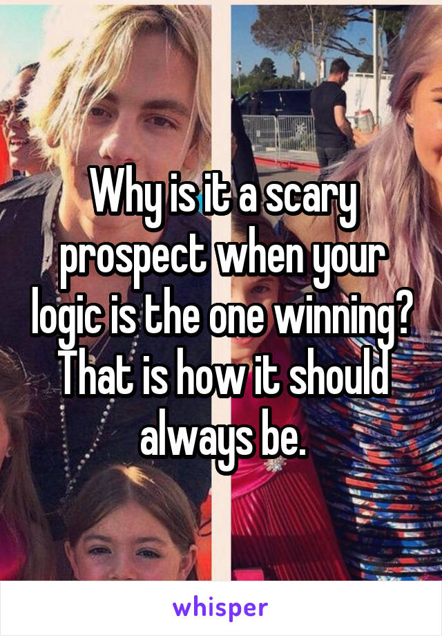 Why is it a scary prospect when your logic is the one winning? That is how it should always be.