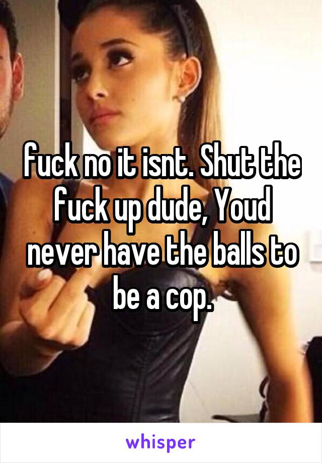 fuck no it isnt. Shut the fuck up dude, Youd never have the balls to be a cop.