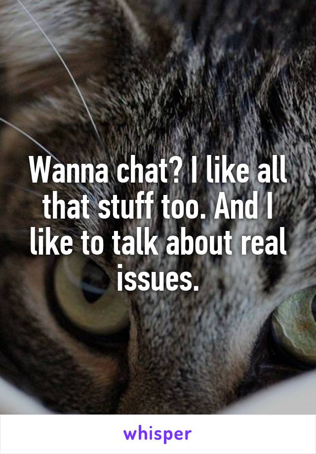 Wanna chat? I like all that stuff too. And I like to talk about real issues.