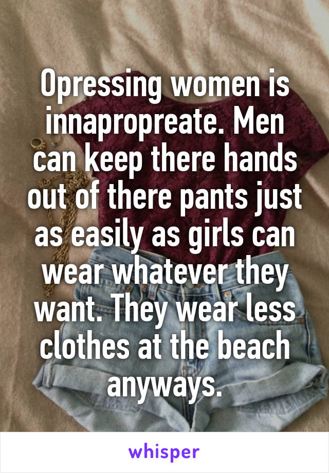 Opressing women is innapropreate. Men can keep there hands out of there pants just as easily as girls can wear whatever they want. They wear less clothes at the beach anyways.