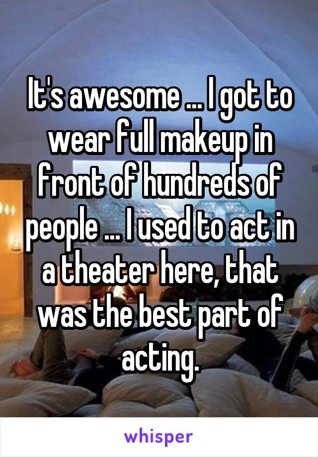 It's awesome ... I got to wear full makeup in front of hundreds of people ... I used to act in a theater here, that was the best part of acting.