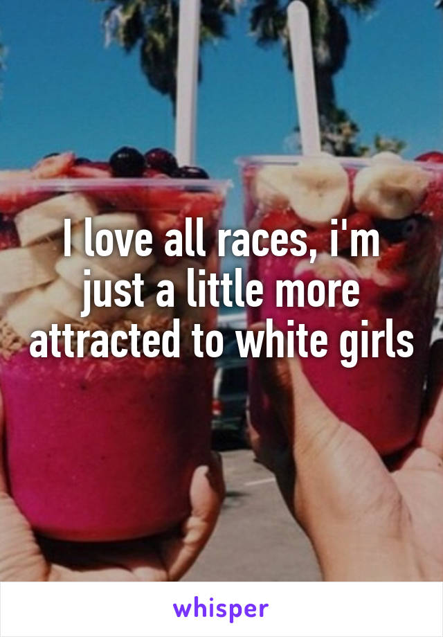 I love all races, i'm just a little more attracted to white girls 