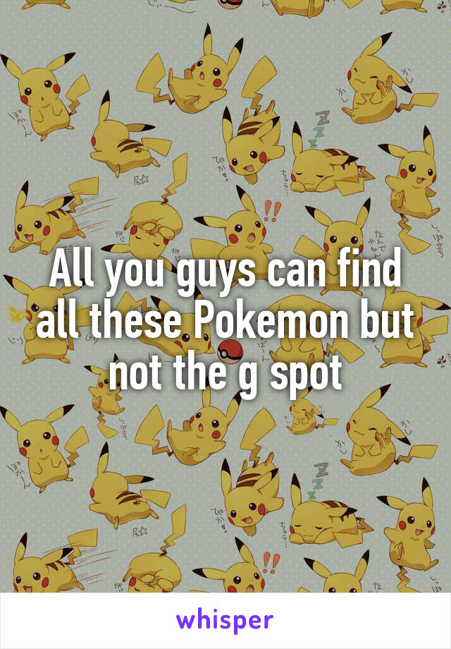 All you guys can find all these Pokemon but not the g spot