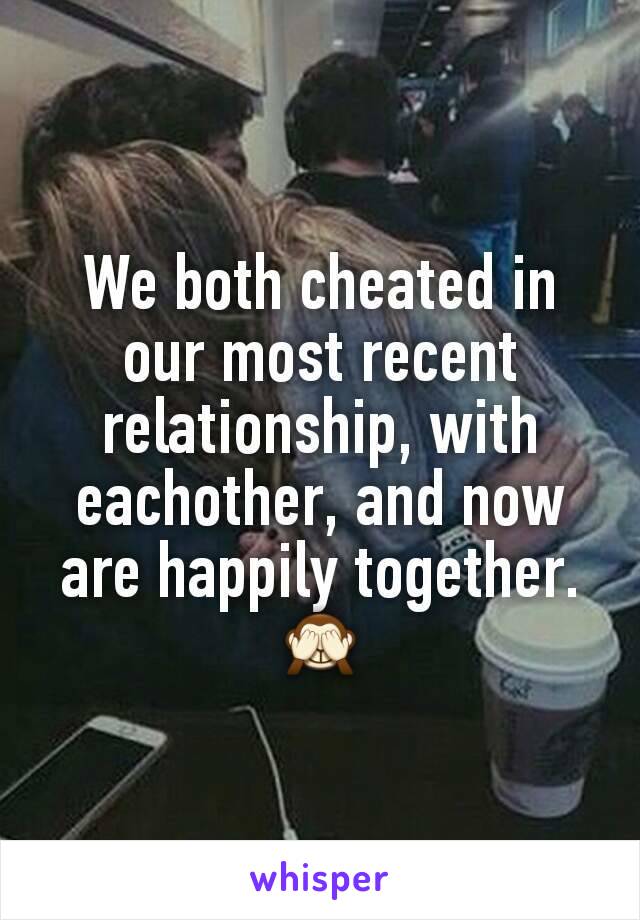 We both cheated in our most recent relationship, with eachother, and now are happily together. 🙈