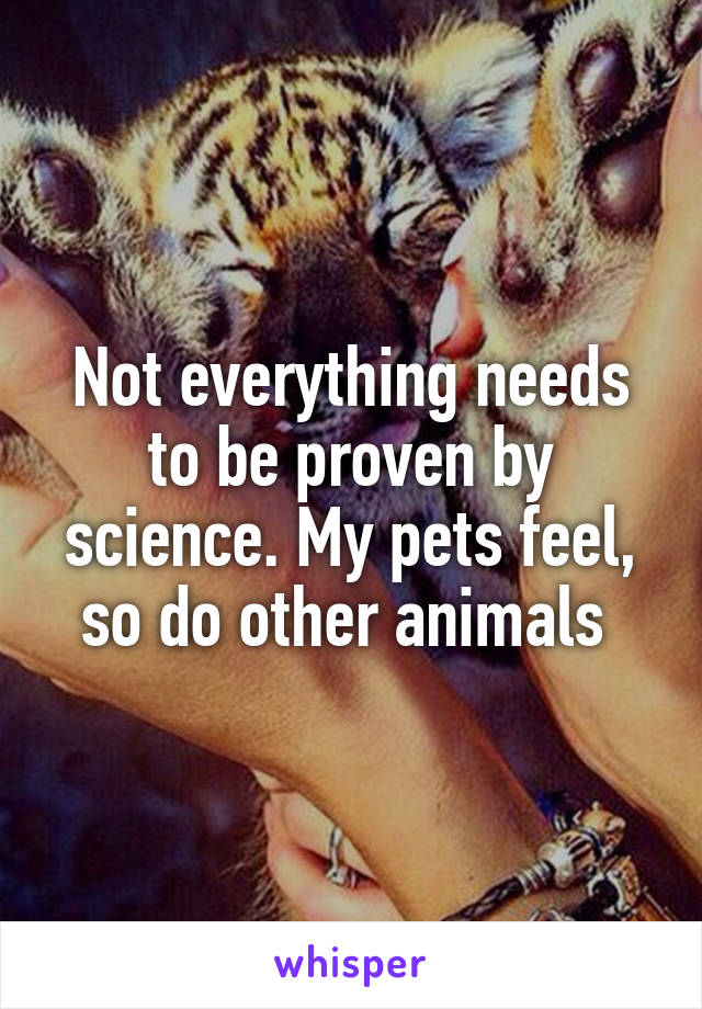 Not everything needs to be proven by science. My pets feel, so do other animals 