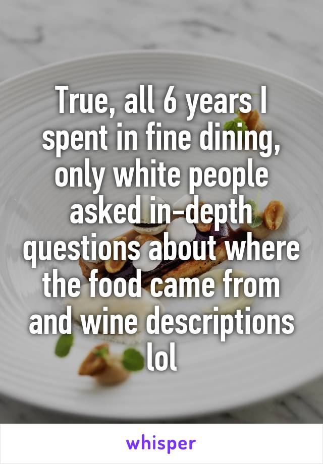 True, all 6 years I spent in fine dining, only white people asked in-depth questions about where the food came from and wine descriptions lol