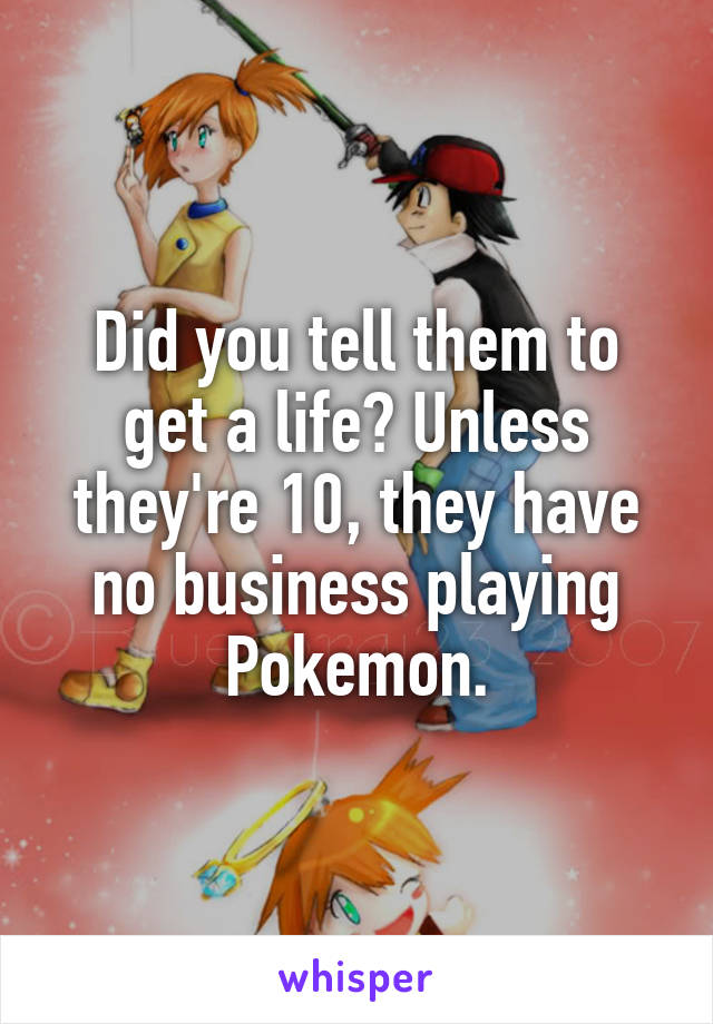 Did you tell them to get a life? Unless they're 10, they have no business playing Pokemon.