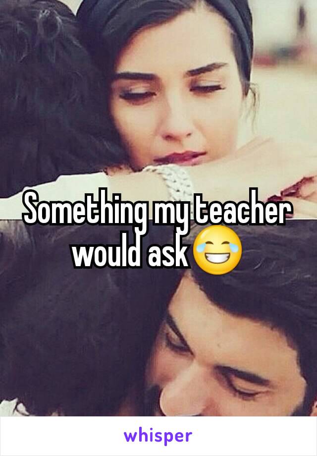 Something my teacher would ask😂