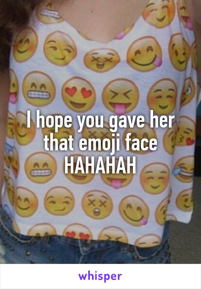 I hope you gave her that emoji face HAHAHAH