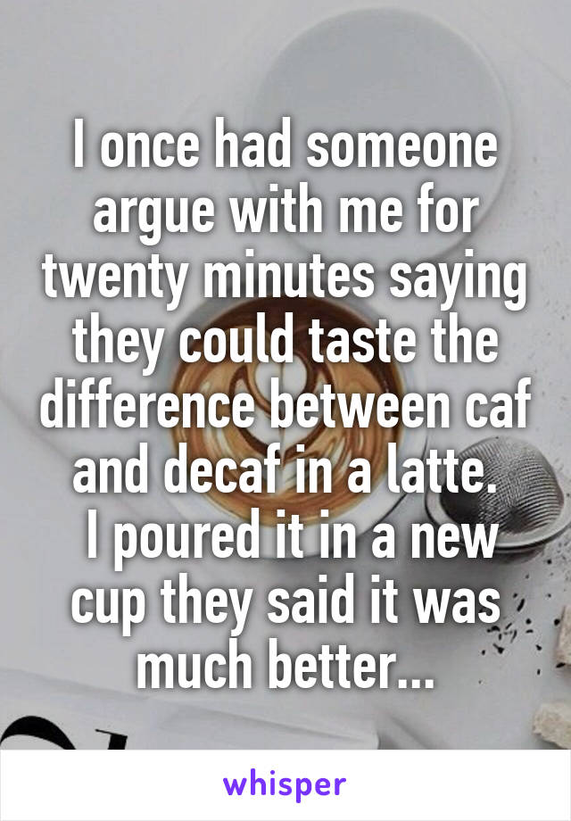 I once had someone argue with me for twenty minutes saying they could taste the difference between caf and decaf in a latte.
 I poured it in a new cup they said it was much better...