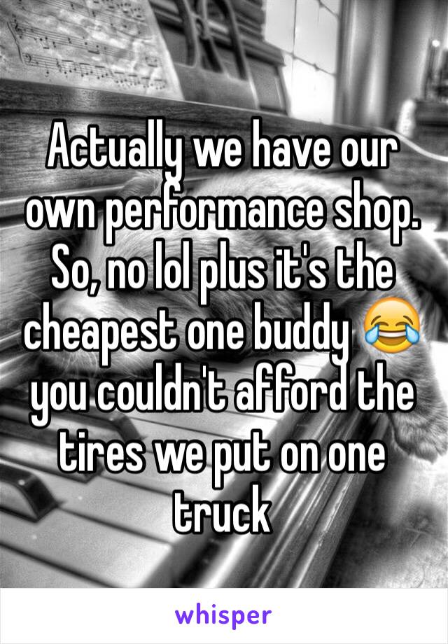 Actually we have our own performance shop. So, no lol plus it's the cheapest one buddy 😂 you couldn't afford the tires we put on one truck 