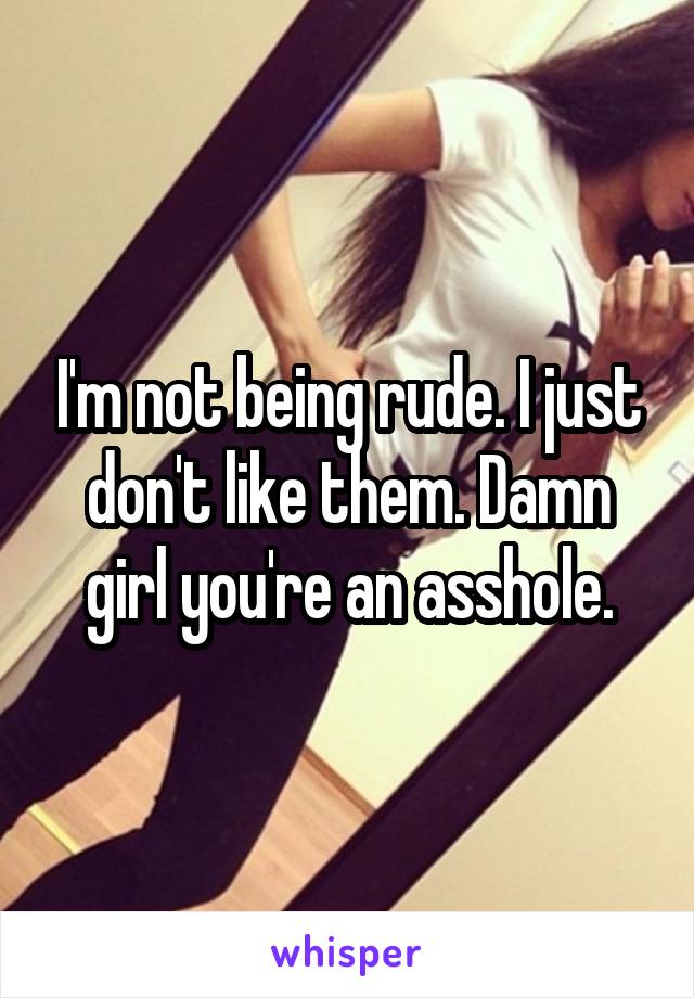 I'm not being rude. I just don't like them. Damn girl you're an asshole.