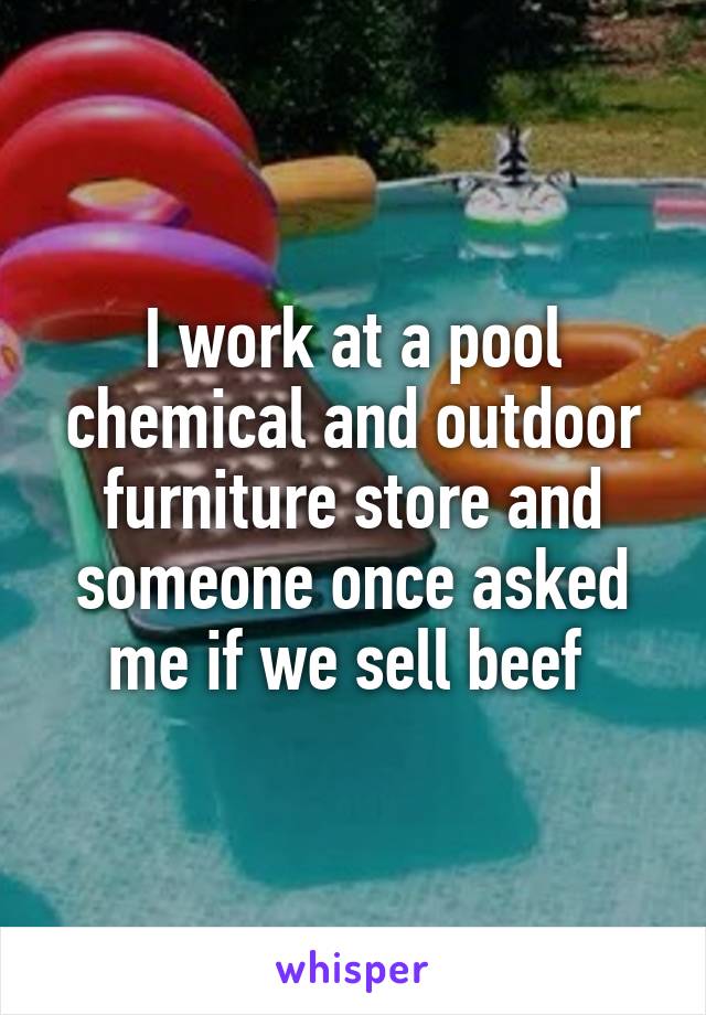 I work at a pool chemical and outdoor furniture store and someone once asked me if we sell beef 