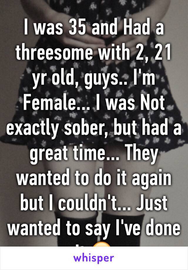 I was 35 and Had a threesome with 2, 21 yr old, guys.. I'm Female... I was Not exactly sober, but had a great time... They wanted to do it again but I couldn't... Just wanted to say I've done it 😁