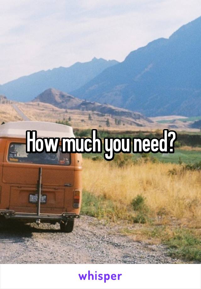 How much you need?