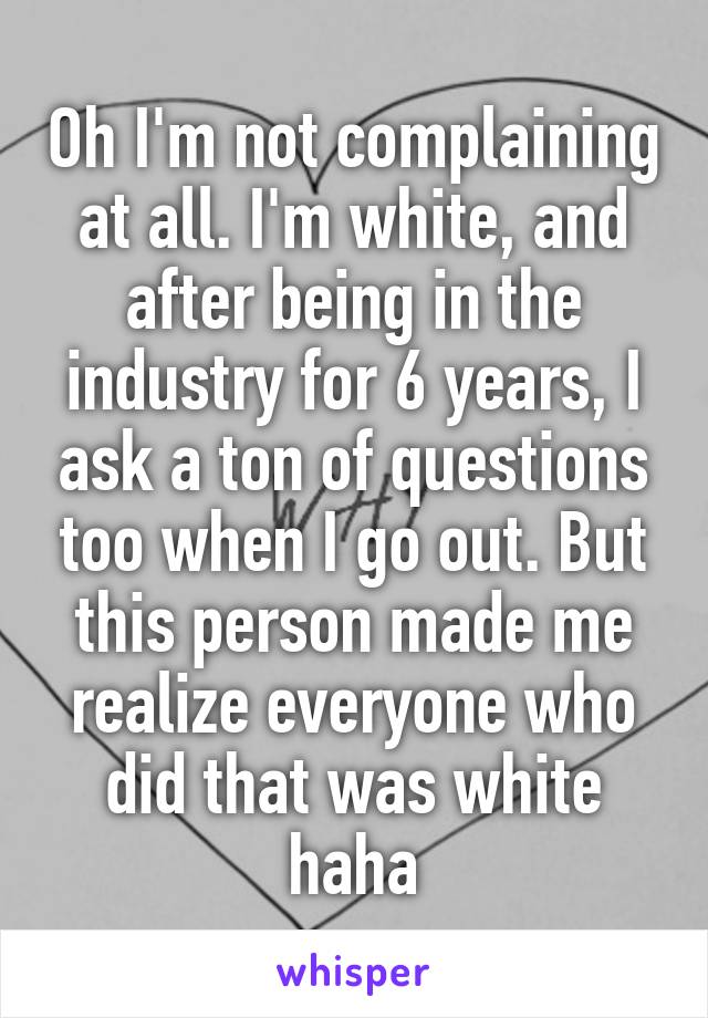 Oh I'm not complaining at all. I'm white, and after being in the industry for 6 years, I ask a ton of questions too when I go out. But this person made me realize everyone who did that was white haha