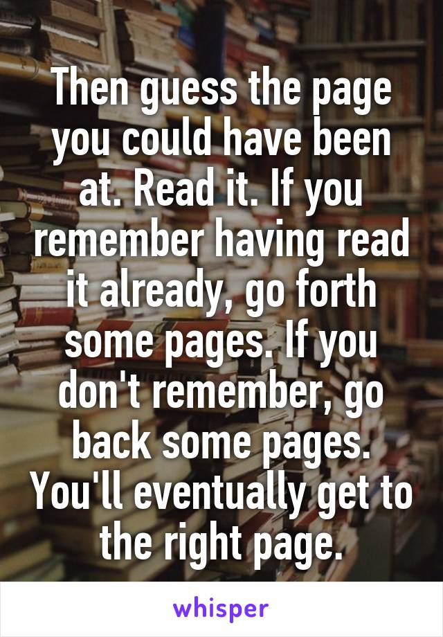 Then guess the page you could have been at. Read it. If you remember having read it already, go forth some pages. If you don't remember, go back some pages. You'll eventually get to the right page.