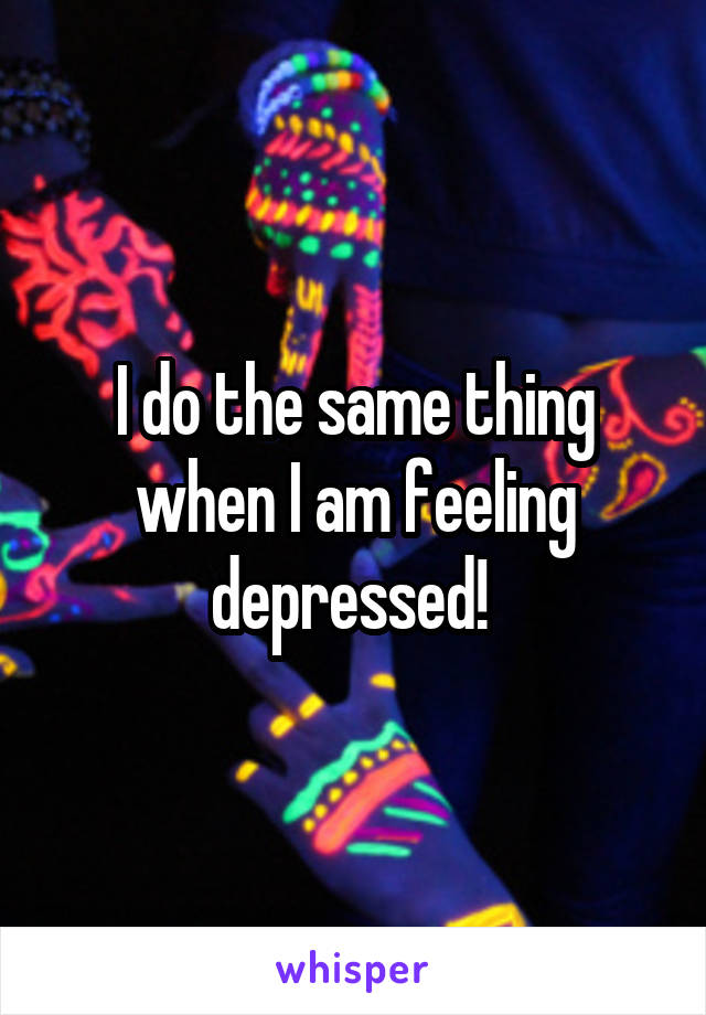 I do the same thing when I am feeling depressed! 
