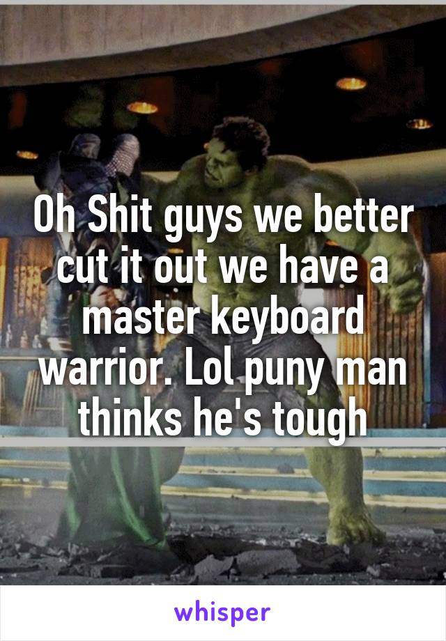 Oh Shit guys we better cut it out we have a master keyboard warrior. Lol puny man thinks he's tough