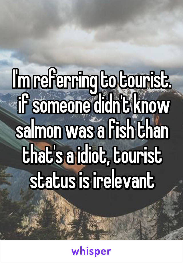 I'm referring to tourist.  if someone didn't know salmon was a fish than that's a idiot, tourist status is irelevant