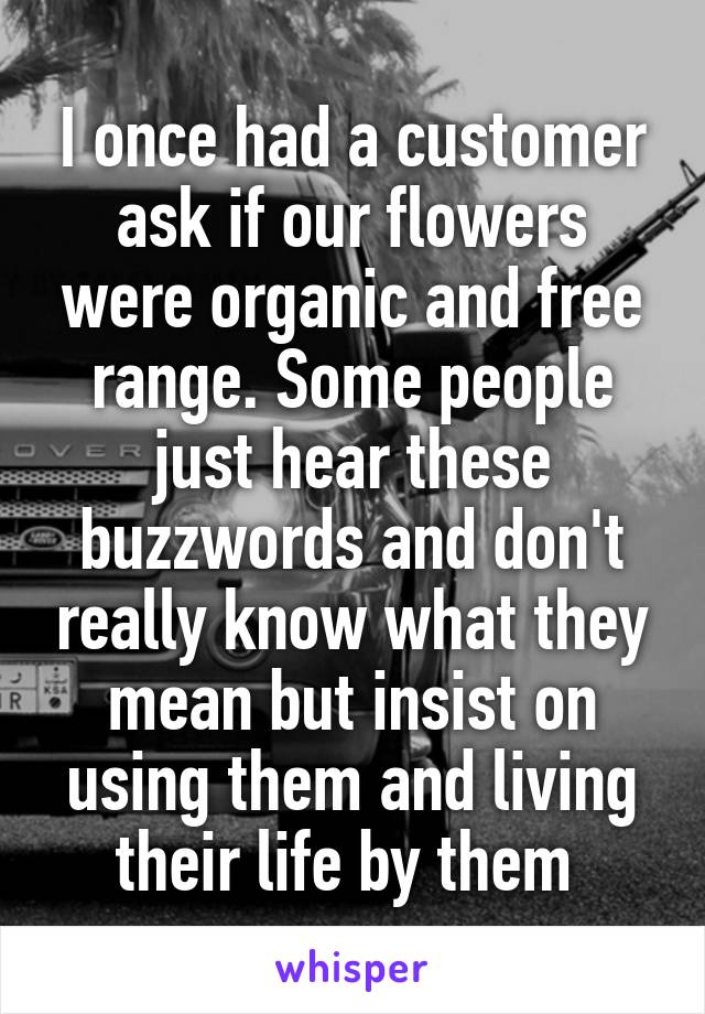 I once had a customer ask if our flowers were organic and free range. Some people just hear these buzzwords and don't really know what they mean but insist on using them and living their life by them 
