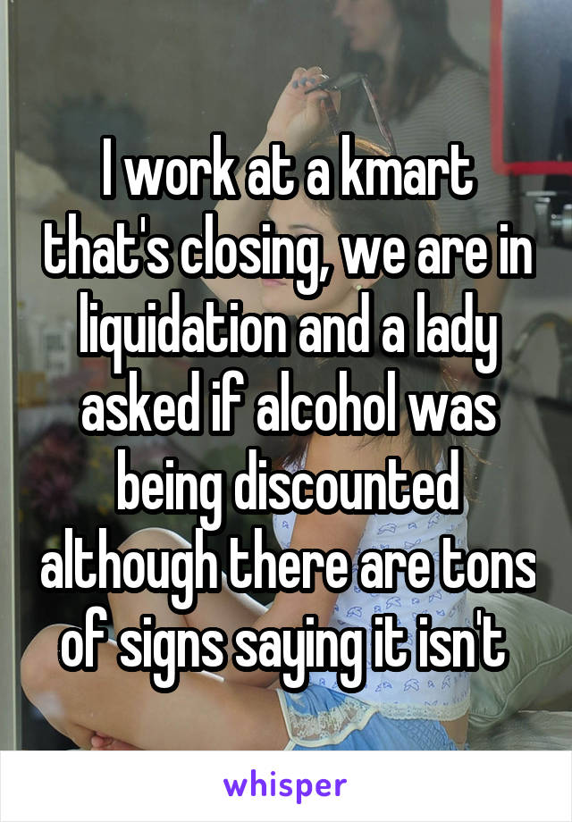 I work at a kmart that's closing, we are in liquidation and a lady asked if alcohol was being discounted although there are tons of signs saying it isn't 