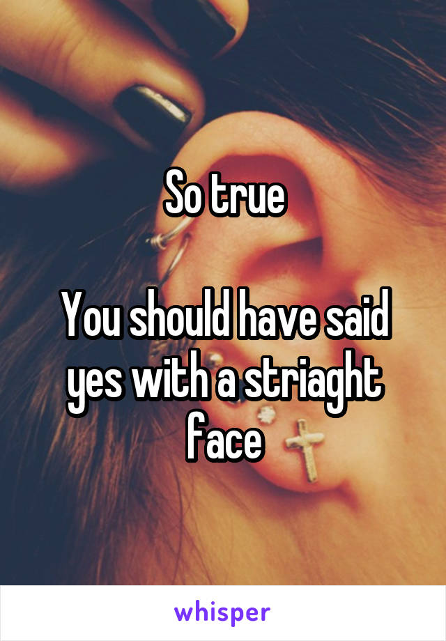 So true

You should have said yes with a striaght face